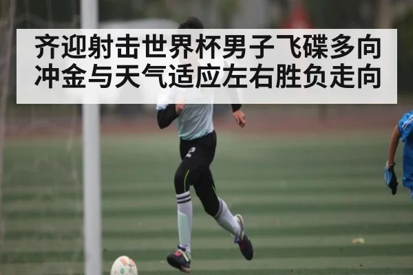 齐迎射击世界杯男子飞碟多向冲金与天气适应左右胜负走向（kaiyun）
